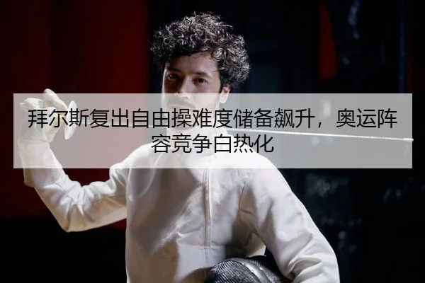 拜尔斯复出自由操难度储备飙升，奥运阵容竞争白热化